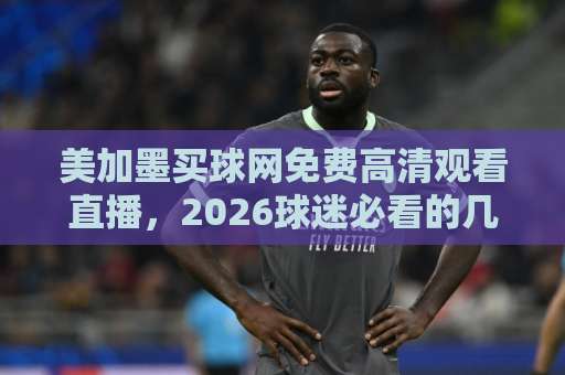 美加墨买球网免费高清观看直播，2026球迷必看的几个靠谱入口（亲测分享）