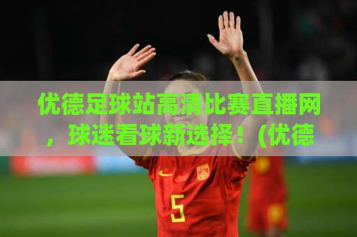 优德足球站高清比赛直播网，球迷看球新选择！(优德足球站高清比赛直播网)