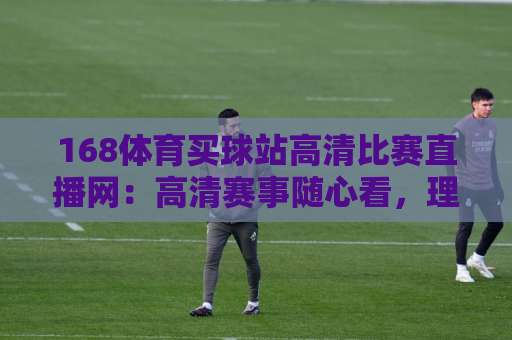 168体育买球站高清比赛直播网：高清赛事随心看，理性观赛更重要【168体育买球站高清比赛直播网】
