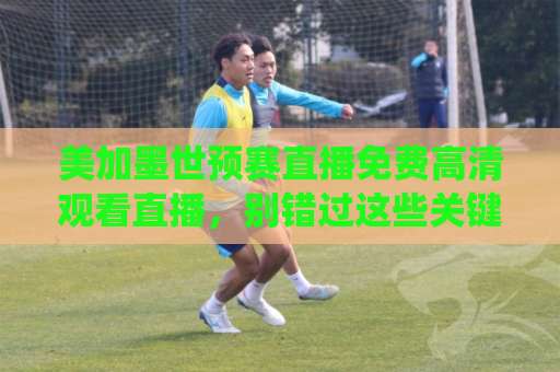 美加墨世预赛直播免费高清观看直播，别错过这些关键战役！