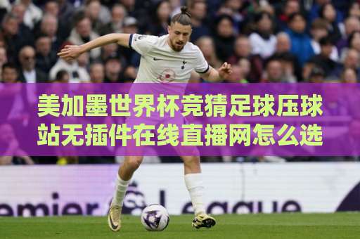 美加墨世界杯竞猜足球压球站无插件在线直播网怎么选？2026观赛指南来了