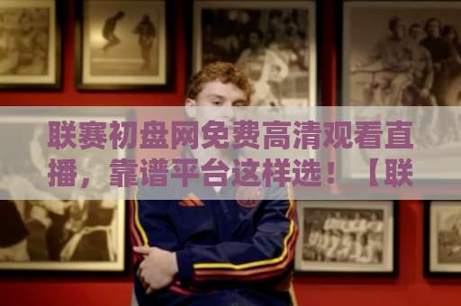 联赛初盘网免费高清观看直播，靠谱平台这样选！【联赛初盘网】