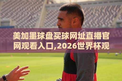 美加墨球盘买球网址直播官网观看入口,2026世界杯观赛指南请认准官方渠道（关键词）
