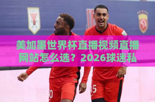 美加墨世界杯直播视频直播网站怎么选?2026球迷私藏清单来了! 美加墨世界杯直播视频直播网站怎么选?2026球迷私藏清单来了!