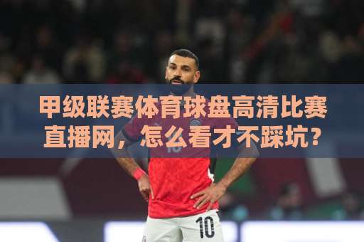 甲级联赛体育球盘高清比赛直播网，怎么看才不踩坑？