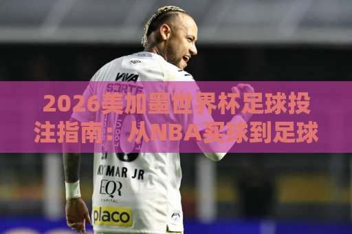 2026美加墨世界杯足球投注指南：从NBA买球到足球压球网，老司机踩坑实录