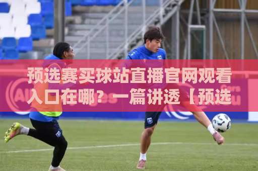 预选赛买球站直播官网观看入口在哪？一篇讲透【预选赛买球站】的正确打开方式