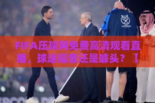 FIFA压球网免费高清观看直播，球迷福音还是噱头？【深度测评】