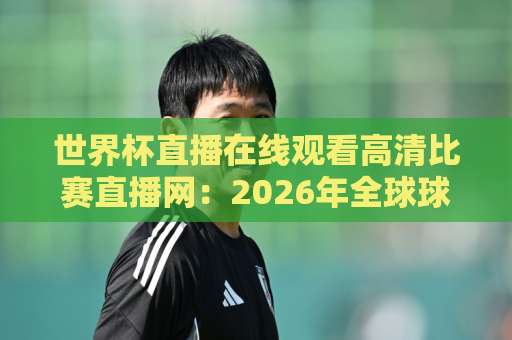 世界杯直播在线观看高清比赛直播网：2026年全球球迷都在用的高清观赛渠道与实战体验分享【世界杯直播在线观看高清比赛直播网】全解析
