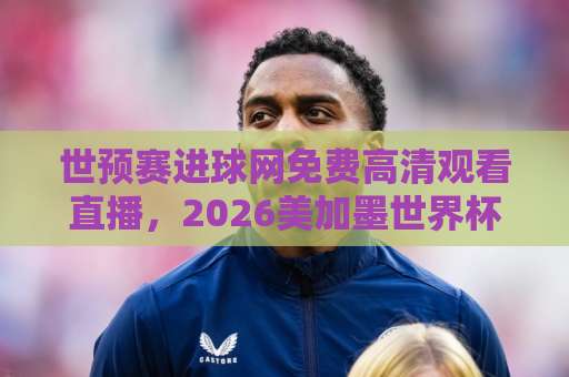 世预赛进球网免费高清观看直播，2026美加墨世界杯亚洲区预选赛怎么看？【世预赛直播指南】
