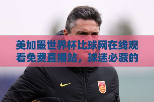 美加墨世界杯比球网在线观看免费直播站，球迷必藏的观赛指南来了！