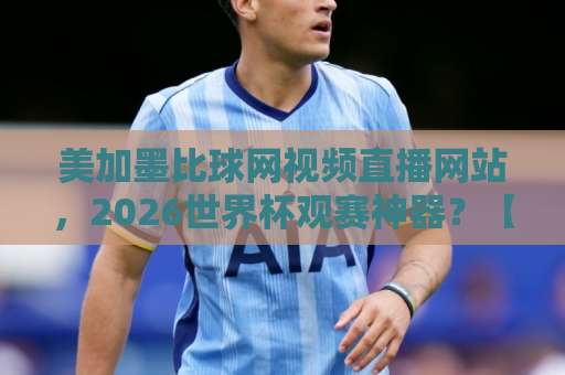 美加墨比球网视频直播网站，2026世界杯观赛神器？【美加墨比球网视频直播网站】评测！