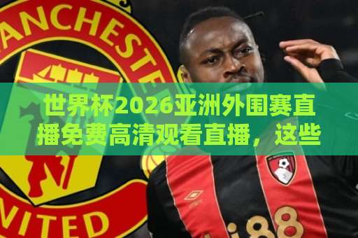 世界杯2026亚洲外围赛直播免费高清观看直播，这些渠道别错过！