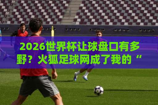 2026世界杯让球盘口有多野？火狐足球网成了我的“避雷针”｜进球套路拆解