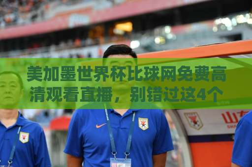 美加墨世界杯比球网免费高清观看直播，别错过这4个实用入口（2026看球必收）