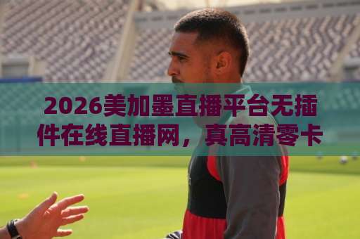 2026美加墨直播平台无插件在线直播网，真高清零卡顿其实不难找！