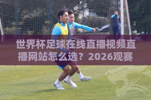 世界杯足球在线直播视频直播网站怎么选？2026观赛指南来了