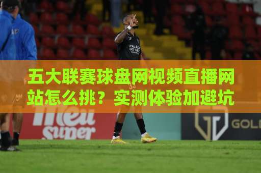 五大联赛球盘网视频直播网站怎么挑？实测体验加避坑指南（2026版）【五大联赛球盘网视频直播网站】