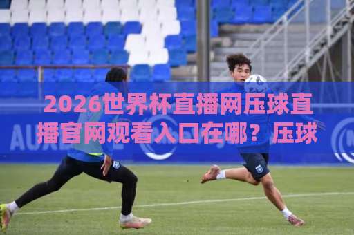 2026世界杯直播网压球直播官网观看入口在哪？压球直播观赛指南来了