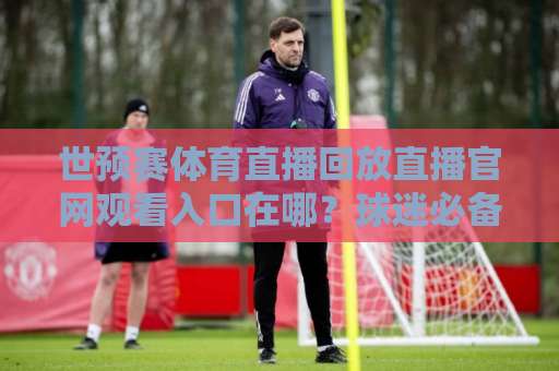 世预赛体育直播回放直播官网观看入口在哪？球迷必备的观赛攻略来了！
