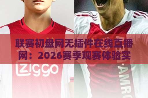联赛初盘网无插件在线直播网：2026赛季观赛体验实录【球迷必读】