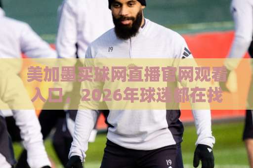 美加墨买球网直播官网观看入口，2026年球迷都在找的观赛指南