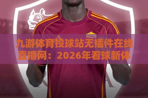 九游体育投球站无插件在线直播网：2026年看球新体验，这些细节别错过