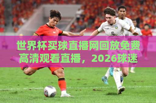 世界杯买球直播网回放免费高清观看直播，2026球迷必看指南