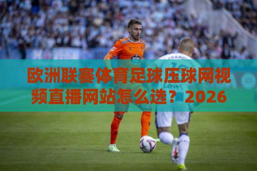 欧洲联赛体育足球压球网视频直播网站怎么选?2026年观赛新姿势来了 欧洲联赛体育足球压球网视频直播网站怎么选?2026年观赛新姿势来了