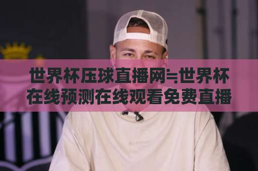 世界杯压球直播网≒世界杯在线预测在线观看免费直播站，球迷必看的选站指南【世界杯在线预测】避坑手册
