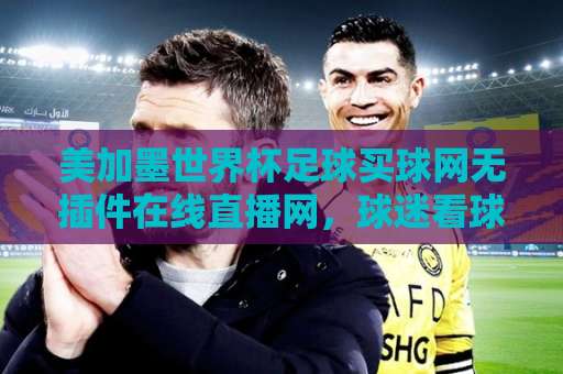 美加墨世界杯足球买球网无插件在线直播网，球迷看球新选择！
