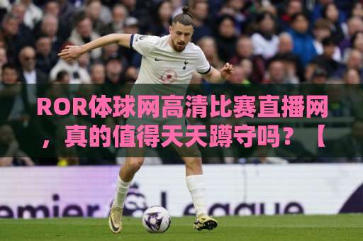 ROR体球网高清比赛直播网,真的值得天天蹲守吗?【实战体验】 ROR体球网高清比赛直播网,真的值得天天蹲守吗?【实战体验】
