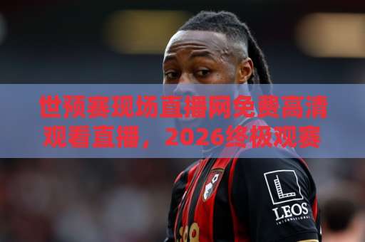 世预赛现场直播网免费高清观看直播，2026终极观赛指南！