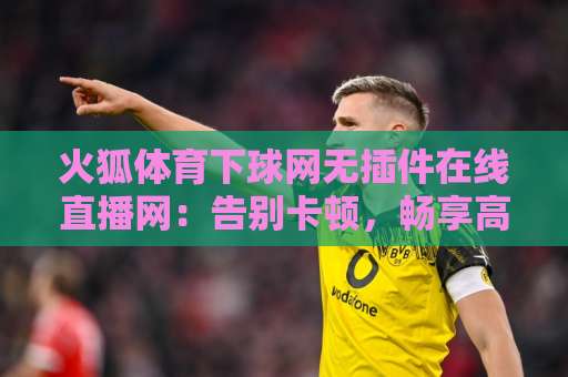 火狐体育下球网无插件在线直播网：告别卡顿，畅享高清赛事【火狐体育】真实体验评测