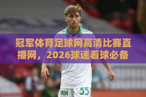 冠军体育足球网高清比赛直播网，2026球迷看球必备的实用指南