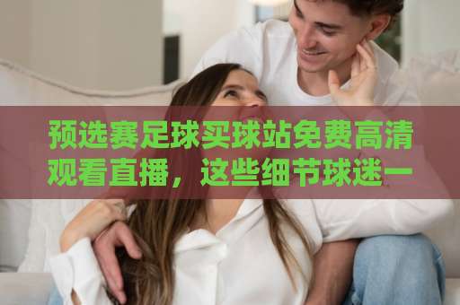 预选赛足球买球站免费高清观看直播，这些细节球迷一定要懂【附观赛指南】