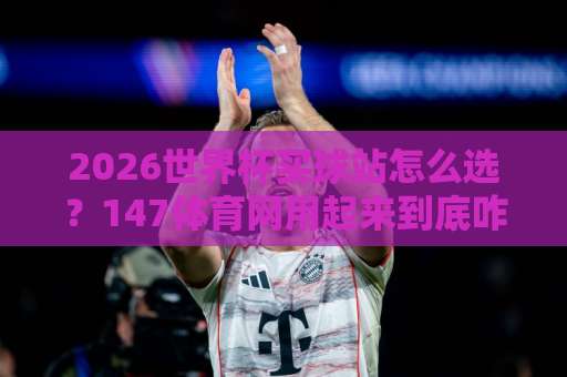 2026世界杯买球站怎么选？147体育网用起来到底咋样？老球迷的真心话