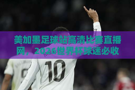 美加墨足球站高清比赛直播网，2026世界杯球迷必收藏的观赛指南【美加墨足球站】