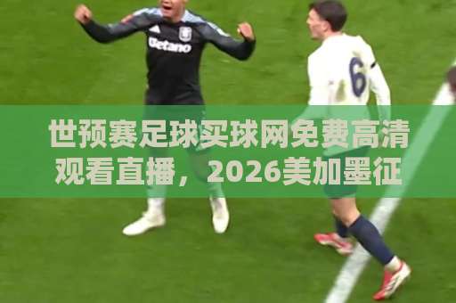 世预赛足球买球网免费高清观看直播，2026美加墨征程这样看才过瘾