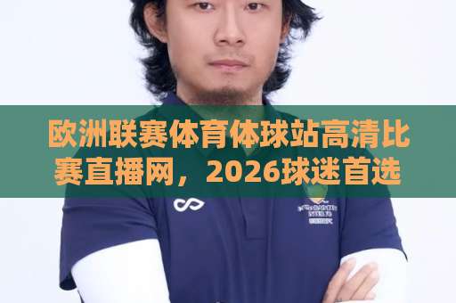 欧洲联赛体育体球站高清比赛直播网，2026球迷首选观赛平台！（体育体球站）