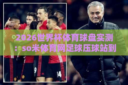 2026世界杯体育球盘实测：so米体育网足球压球站到底香不香？老球迷的避坑指南