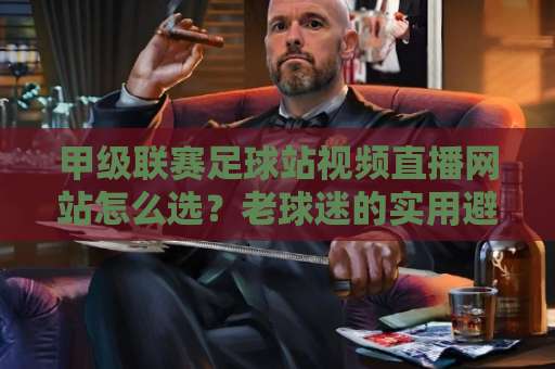 甲级联赛足球站视频直播网站怎么选？老球迷的实用避坑指南【2026更新】