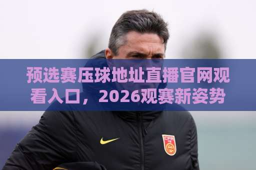 预选赛压球地址直播官网观看入口，2026观赛新姿势来了！