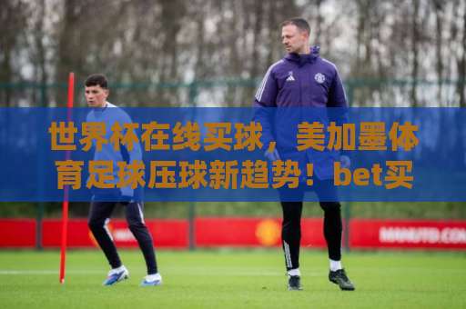 世界杯在线买球，美加墨体育足球压球新趋势！bet买球网带你玩转2026世界杯
