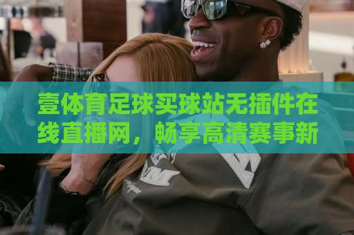 壹体育足球买球站无插件在线直播网,畅享高清赛事新体验! 壹体育足球买球站无插件在线直播网,畅享高清赛事新体验!