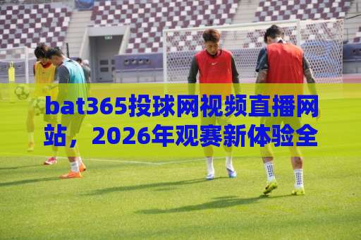 bat365投球网视频直播网站，2026年观赛新体验全解析
