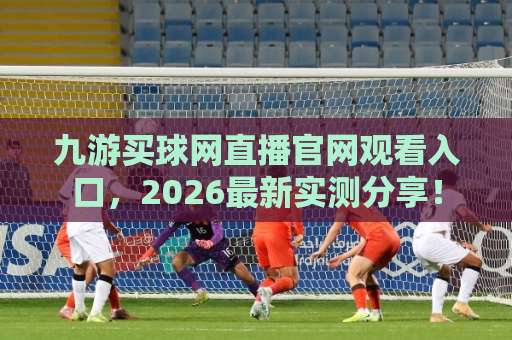 九游买球网直播官网观看入口，2026最新实测分享！