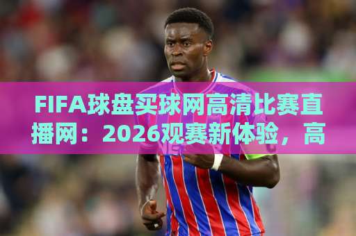FIFA球盘买球网高清比赛直播网：2026观赛新体验，高清直播与实用指南