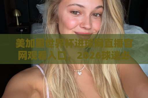 美加墨世界杯进球网直播官网观看入口，2026球迷必备指南！