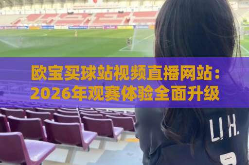 欧宝买球站视频直播网站：2026年观赛体验全面升级指南